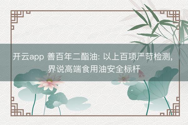 开云app 善百年二酯油: 以上百项严苛检测, 界说高端食用油安全标杆
