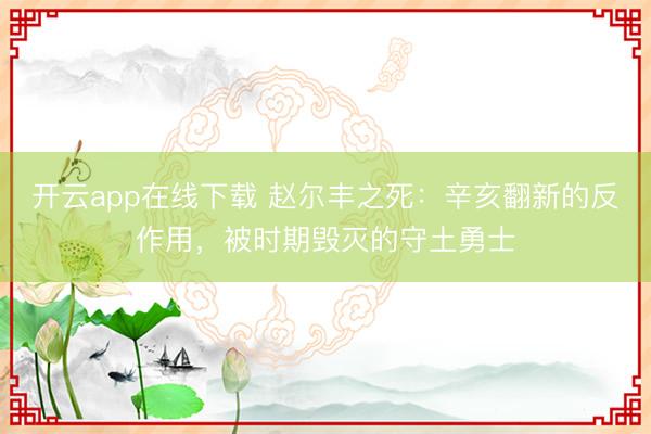 开云app在线下载 赵尔丰之死:辛亥翻新的反作用,被时期毁灭的守土勇士