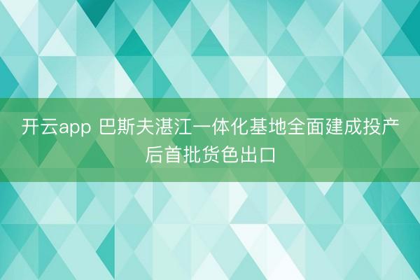 开云app 巴斯夫湛江一体化基地全面建成投产后首批货色出口
