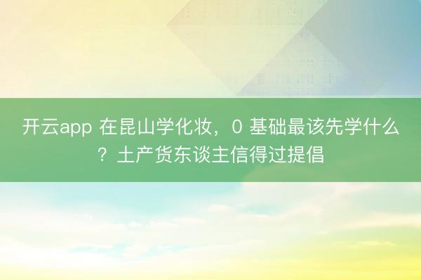 开云app 在昆山学化妆,0 基础最该先学什么?土产货东谈主信得过提倡