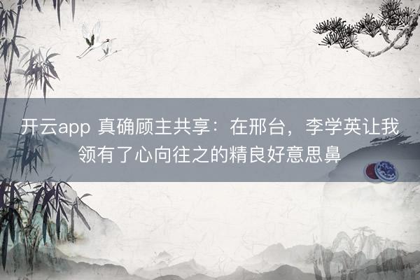 开云app 真确顾主共享:在邢台,李学英让我领有了心向往之的精良好意思鼻