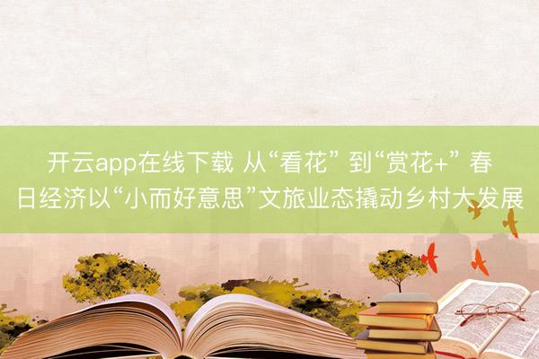 开云app在线下载 从“看花” 到“赏花+” 春日经济以“小而好意思”文旅业态撬动乡村大发展
