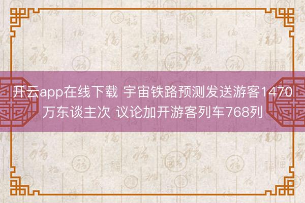 开云app在线下载 宇宙铁路预测发送游客1470万东谈主次 议论加开游客列车768列