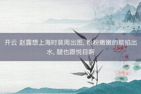 开云 赵露想上海时装周出图， 粉粉嫩嫩的能掐出水，<a href=