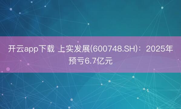 开云app下载 上实发展(600748.SH)：2025年预亏6.7亿元