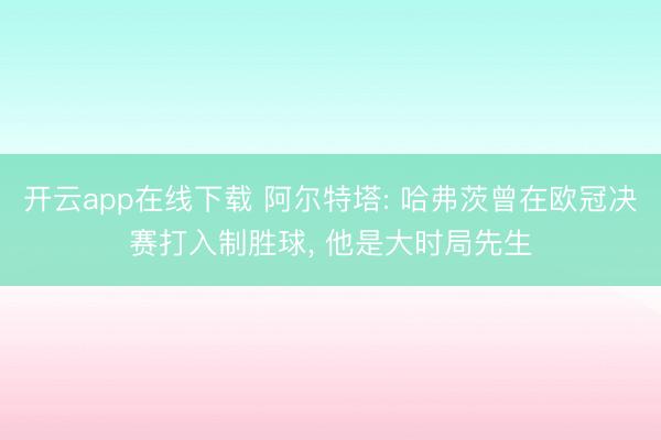 开云app在线下载 阿尔特塔: 哈弗茨曾在欧冠决赛打入制胜球， 他是大时局先生