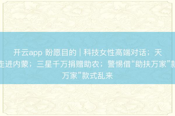 开云app 盼愿目的 | 科技女性高端对话；天神之旅走进内蒙；三星千万捐赠助农；警惕借“助扶万家”款式乱来
