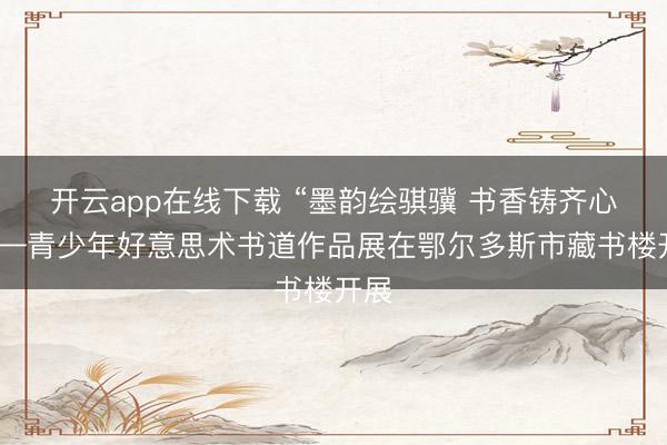 开云app在线下载 “墨韵绘骐骥 书香铸齐心”——青少年好意思术书道作品展在鄂尔多斯市藏书楼开展