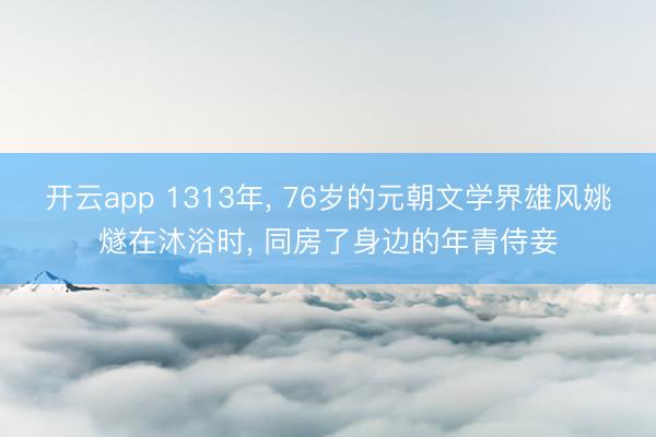 开云app 1313年， 76岁的元朝文学界雄风姚燧在沐浴时， 同房了身边的年青侍妾