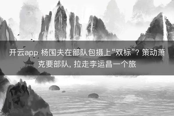 开云app 杨国夫在部队包摄上“双标”? 策动萧克要部队, 拉走李运昌一个旅