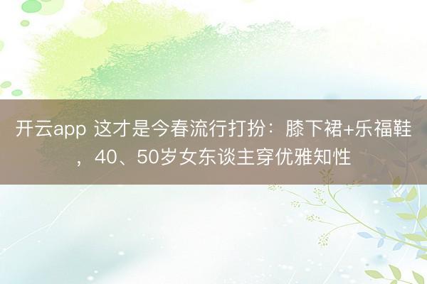 开云app 这才是今春流行打扮:膝下裙+乐福鞋,40、50岁女东谈主穿优雅知性