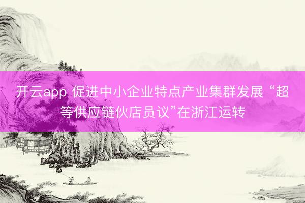 开云app 促进中小企业特点产业集群发展 “超等供应链伙店员议”在浙江运转
