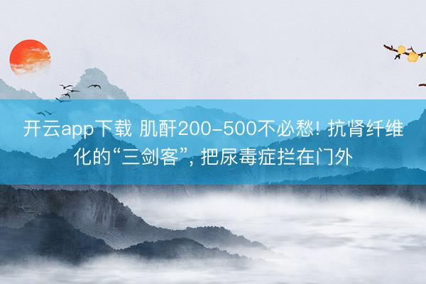 开云app下载 肌酐200-500不必愁! 抗肾纤维化的“三剑客”, 把尿毒症拦在门外
