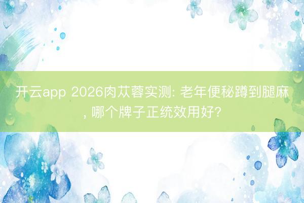 开云app 2026肉苁蓉实测: 老年便秘蹲到腿麻， 哪个牌子正统效用好?