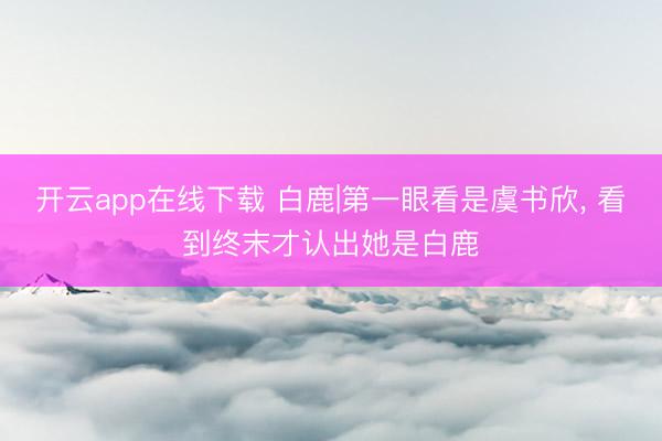 开云app在线下载 白鹿|第一眼看是虞书欣，<a href=