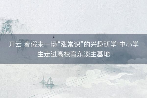 开云 春假来一场“涨常识”的兴趣研学!中小学生走进高校育东谈主基地