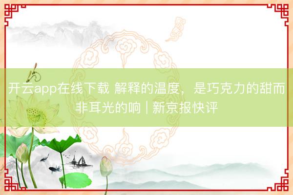 开云app在线下载 解释的温度,是巧克力的甜而非耳光的响 | 新京报快评