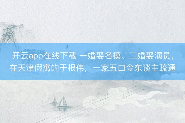 开云app在线下载 一婚娶名模、二婚娶演员，在天津假寓的于根伟，一家五口令东谈主疏通
