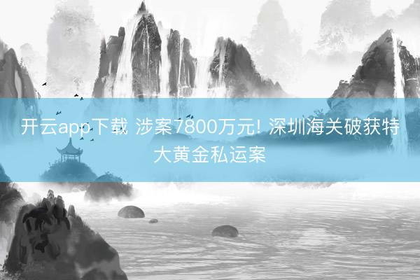 开云app下载 涉案7800万元! 深圳海关破获特大黄金私运案