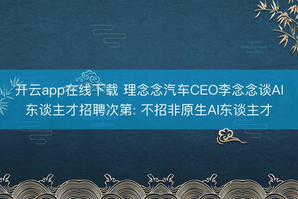 开云app在线下载 理念念汽车CEO李念念谈AI东谈主才招聘次第: 不招非原生AI东谈主才