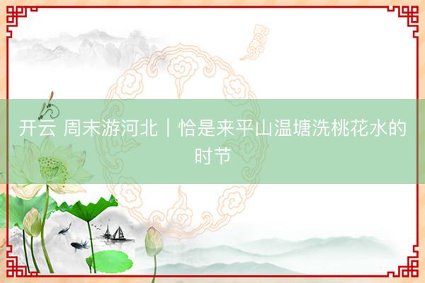 开云 周末游河北｜恰是来平山温塘洗桃花水的时节