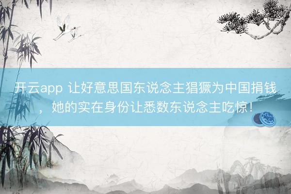 开云app 让好意思国东说念主猖獗为中国捐钱，她的实在身份让悉数东说念主吃惊！