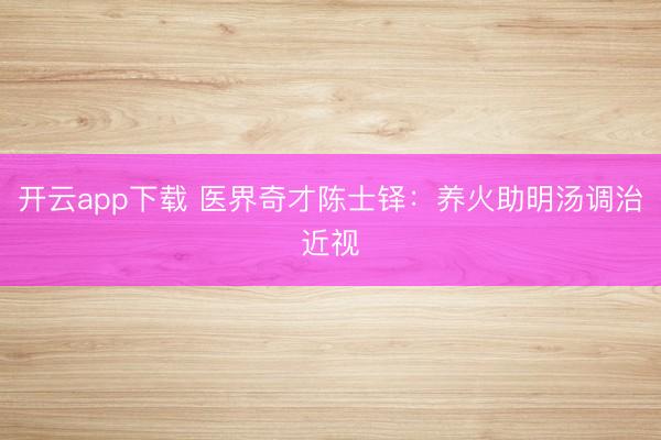 开云app下载 医界奇才陈士铎：养火助明汤调治近视