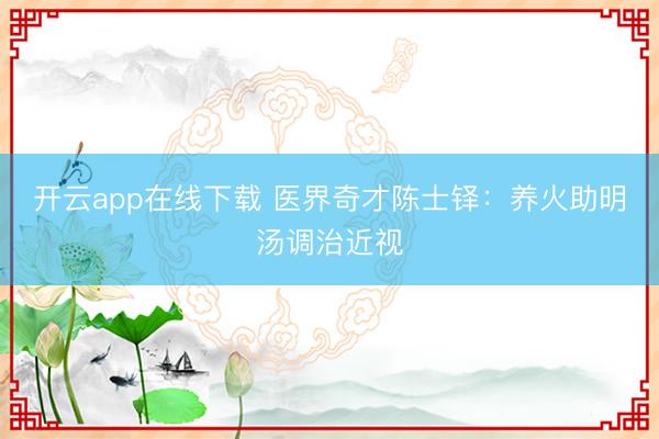开云app在线下载 医界奇才陈士铎：养火助明汤调治近视