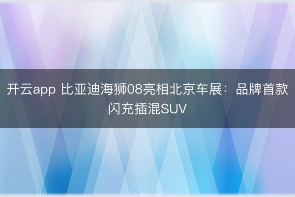 开云app 比亚迪海狮08亮相北京车展：品牌首款闪充插混SUV