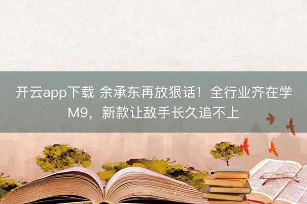 开云app下载 余承东再放狠话！全行业齐在学M9，新款让敌手长久追不上