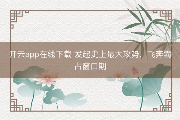 开云app在线下载 发起史上最大攻势，飞奔霸占窗口期