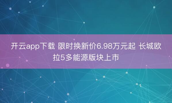 开云app下载 限时换新价6.98万元起 长城欧拉5多能源版块上市