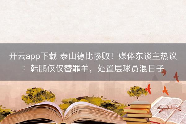 开云app下载 泰山德比惨败！媒体东谈主热议：韩鹏仅仅替罪羊，处置层球员混日子