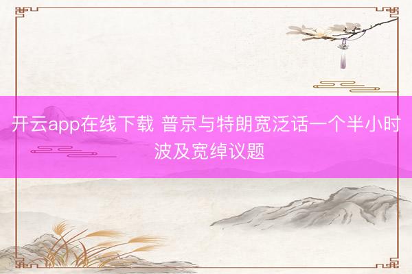 开云app在线下载 普京与特朗宽泛话一个半小时 波及宽绰议题