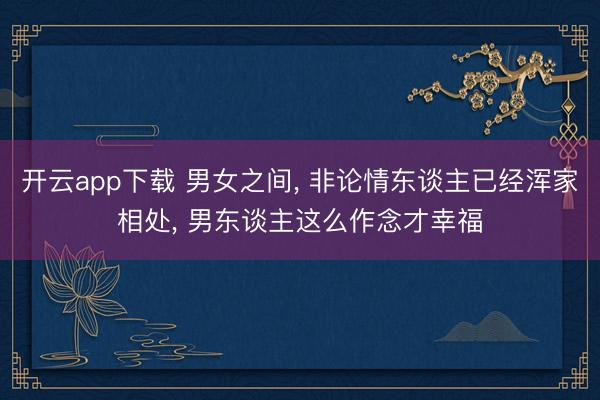 开云app下载 男女之间， 非论情东谈主已经浑家相处， 男东谈主这么作念才幸福
