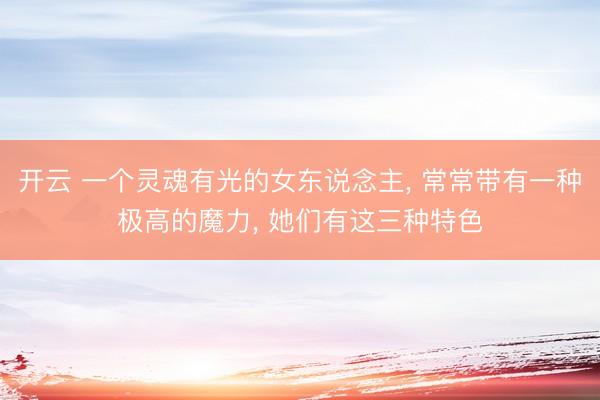 开云 一个灵魂有光的女东说念主， 常常带有一种极高的魔力， 她们有这三种特色