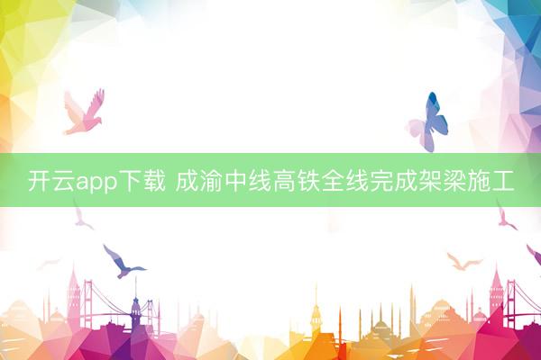 开云app下载 成渝中线高铁全线完成架梁施工