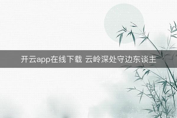 开云app在线下载 云岭深处守边东谈主