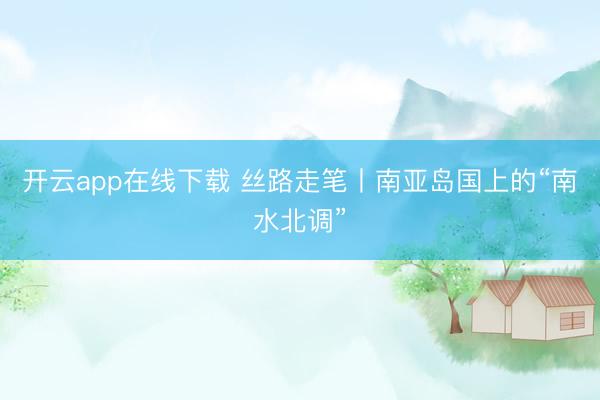 开云app在线下载 丝路走笔丨南亚岛国上的“南水北调”
