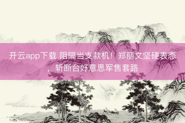开云app下载 阻隔当支款机！郑丽文坚硬表态，斩断台好意思军售套路