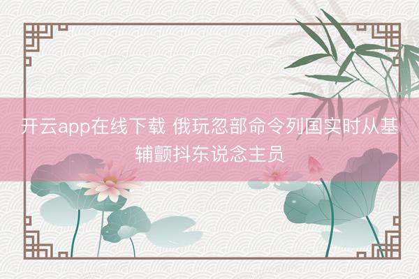 开云app在线下载 俄玩忽部命令列国实时从基辅颤抖东说念主员