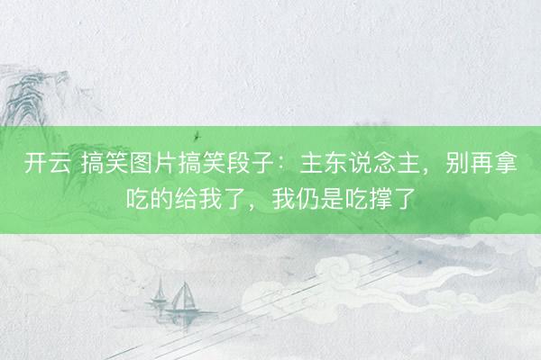 开云 搞笑图片搞笑段子：主东说念主，别再拿吃的给我了，我仍是吃撑了