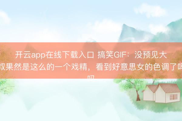 开云app在线下载入口 搞笑GIF：没预见大叔果然是这么的一个戏精，看到好意思女的色调了吗