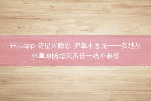 开云app 防星火隐患 护草木葱茏——多地丛林草原防熄灭责任一线不雅察