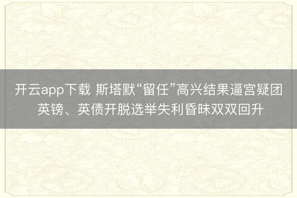 开云app下载 斯塔默“留任”高兴结果逼宫疑团 英镑、英债开脱选举失利昏昧双双回升